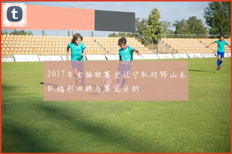 2017年女排联赛全辽宁队对阵山东队精彩回顾与赛后分析
