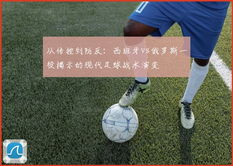 从传控到防反：西班牙vs俄罗斯一役揭示的现代足球战术演变