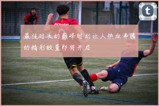 最佳对决的巅峰时刻让人热血沸腾的精彩较量即将开启