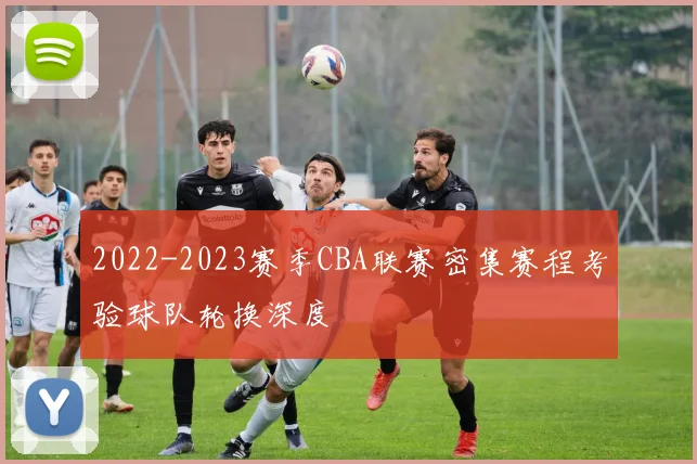 2022-2023赛季CBA联赛密集赛程考验球队轮换深度