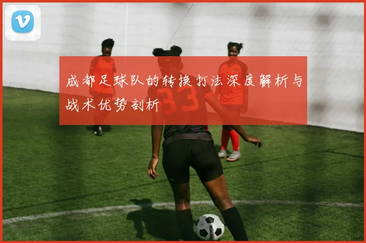 成都足球队的转换打法深度解析与战术优势剖析