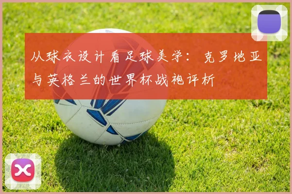 从球衣设计看足球美学：克罗地亚与英格兰的世界杯战袍评析