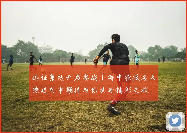 远征集结开启客战上海申花报名火热进行中期待与你共赴精彩之旅