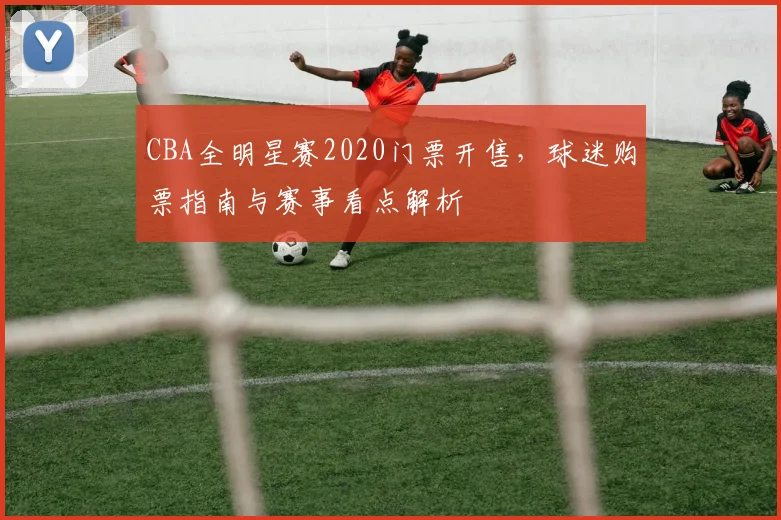 CBA全明星赛2020门票开售，球迷购票指南与赛事看点解析