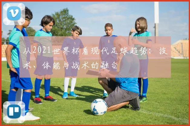 从2021世界杯看现代足球趋势：技术、体能与战术的融合