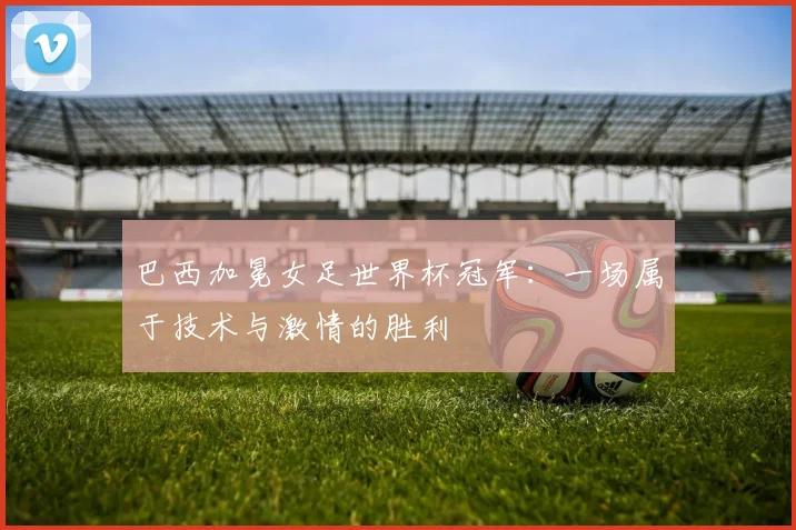 巴西加冕女足世界杯冠军：一场属于技术与激情的胜利